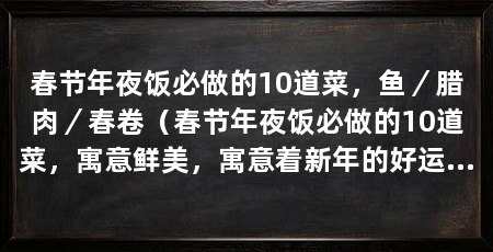春节年夜饭必做的10道菜,鱼/腊肉/春卷(春节年夜饭必做的10道菜,寓意鲜美,寓意着新年的好运和团圆