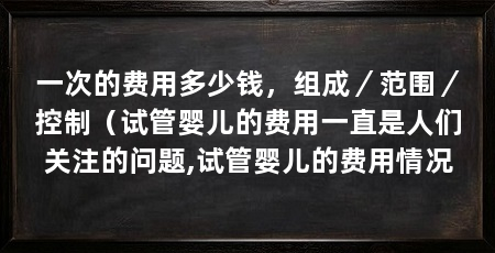一次的费用多少钱，组成／范围／控制（试管婴儿的费用一直是人们关注的问题,试管婴儿的费用情况