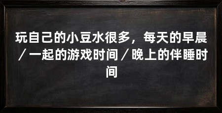 玩自己的小豆水很多，每天的早晨／一起的游戏时间／晚上的伴睡时间