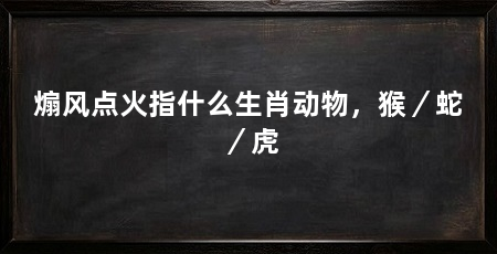 煽风点火指什么生肖动物,猴/蛇/虎