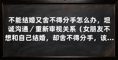 不能结婚又舍不得分手怎么办,坦诚沟通/重新审视关系(女朋友不想和自己结婚,却舍不得分手,该怎么办,好好沟通下