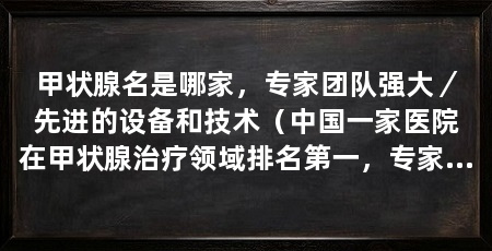 甲状腺名是哪家,专家团队强大/先进的设备和技术(中国一家医院在甲状腺治疗领域排名第一,专家团队强大