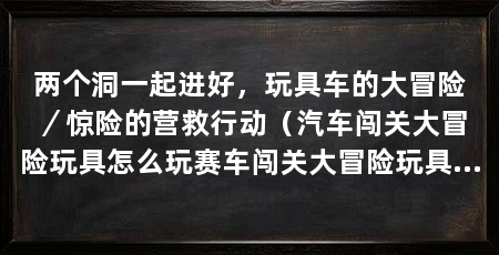 两个洞一起进好,玩具车的大冒险/惊险的营救行动(汽车闯关大冒险玩具怎么玩赛车闯关大冒险玩具怎么玩