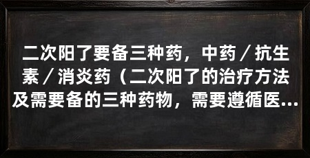 二次阳了要备三种药,中药/抗生素/消炎药(二次阳了的治疗方法及需要备的三种药物,需要遵循医生的建议