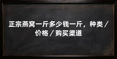 正宗燕窝一斤多少钱一斤,种类/价格/购买渠道