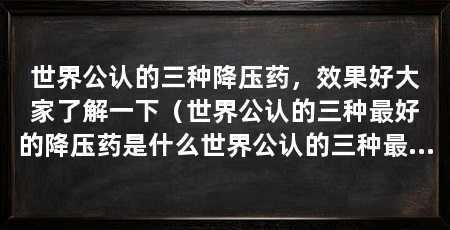 世界公认的三种降压药，效果好大家了解一下（世界公认的三种最好的降压药是什么世界公认的三种最好的降压药