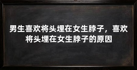 男生喜欢将头埋在女生脖子,喜欢将头埋在女生脖子的原因