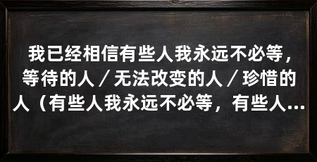我已经相信有些人我永远不必等,等待的人/无法改变的人/珍惜的人(有些人我永远不必等,有些人出现在我的生命中只是短暂的过客