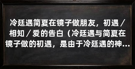 冷廷遇简夏在镜子做朋友，初遇／相知／爱的告白（冷廷遇与简夏在镜子做的初遇，是由于冷廷遇的神秘魅力和简夏心所引发的