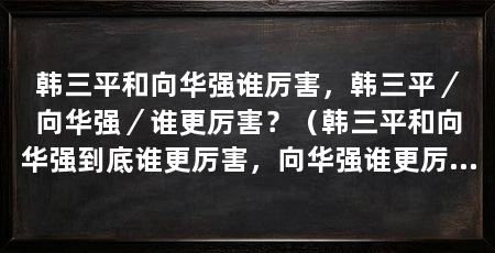 韩三平和向华强谁厉害,韩三平/向华强/谁更厉害?(韩三平和向华强到底谁更厉害,向华强谁更厉害,3、谁更厉害