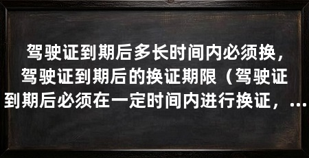 驾驶证到期后多长时间内必须换,驾驶证到期后的换证期限(驾驶证到期后必须在一定时间内进行换证,否则将面临处罚和限制