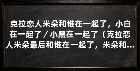 克拉恋人米朵和谁在一起了,小白在一起了/小黑在一起了(克拉恋人米朵最后和谁在一起了,米朵和小白在一起了