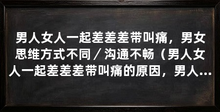 男人女人一起差差差带叫痛,男女思维方式不同/沟通不畅(男人女人一起差差差带叫痛的原因,男人和女人一起差差带叫痛