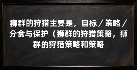 狮群的狩猎主要是,目标/策略/分食与保护(狮群的狩猎策略,狮群的狩猎策略和策略