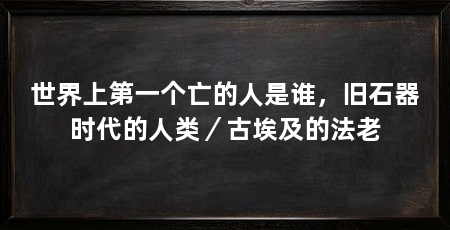 世界上第一个亡的人是谁,旧石器时代的人类/古埃及的法老