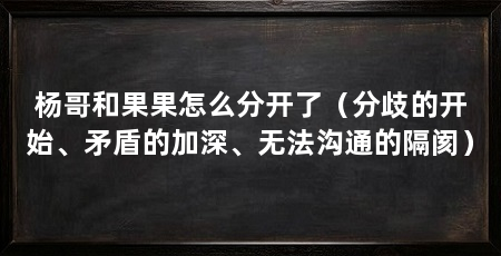 杨哥和果果怎么分开了(分歧的开始、矛盾的加深、无法沟通的隔阂)