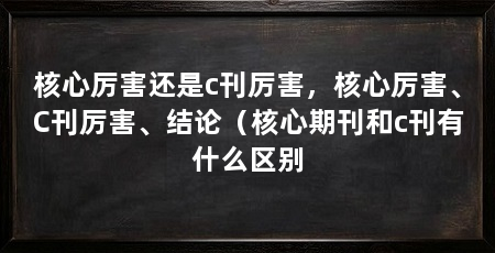核心厉害还是c刊厉害，核心厉害、C刊厉害、结论（核心期刊和c刊有什么区别