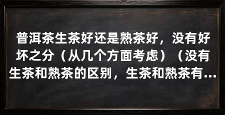 普洱茶生茶好还是熟茶好，没有好坏之分（从几个方面考虑）（没有生茶和熟茶的区别，生茶和熟茶有很多区别，但是两者并没什么区别
