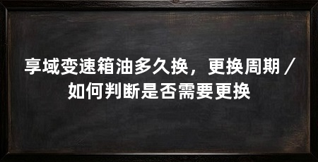 享域变速箱油多久换,更换周期/如何判断是否需要更换