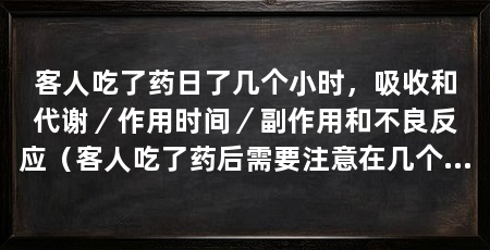 客人吃了药日了几个小时，吸收和代谢／作用时间／副作用和不良反应（客人吃了药后需要注意在几个小时内的情况，以确保药物的有效性和安全性