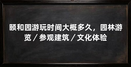 颐和园游玩时间大概多久,园林游览/参观建筑/文化体验