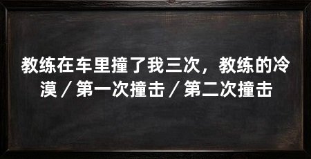 教练在车里撞了我三次,教练的冷漠/第一次撞击/第二次撞击