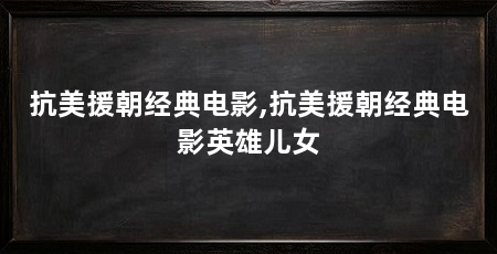 抗美援朝经典电影,抗美援朝经典电影英雄儿女