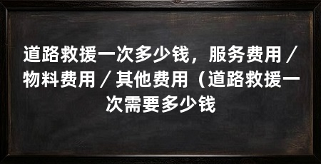道路救援一次多少钱,服务费用/物料费用/其他费用(道路救援一次需要多少钱
