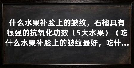 什么水果补脸上的皱纹,石榴具有很强的抗氧化功效(5大水果)(吃什么水果补脸上的皱纹最好,吃什么水果补脸上皱纹最好
