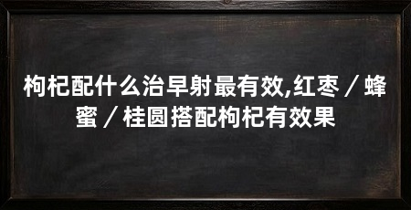 枸杞配什么治早射最有效,红枣/蜂蜜/桂圆搭配枸杞有效果