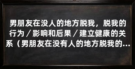 男朋友在没人的地方脱我,脱我的行为/影响和后果/建立健康的关系(男朋友在没有人的地方脱我的行为令我感到不舒服和尴尬