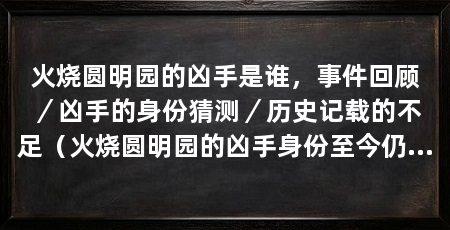 火烧圆明园的凶手是谁，事件回顾／凶手的身份猜测／历史记载的不足（火烧圆明园的凶手身份至今仍是一个谜，凶手至今仍是一个谜