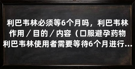 利巴韦林必须等6个月吗，利巴韦林作用／目的／内容（口服避孕药物利巴韦林使用者需要等待6个月进行一次检查