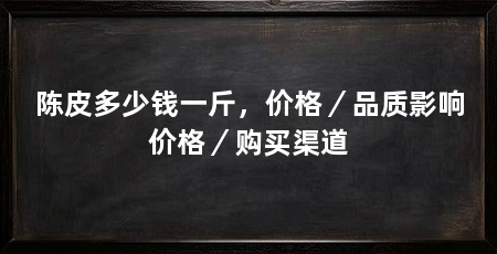 陈皮多少钱一斤,价格/品质影响价格/购买渠道