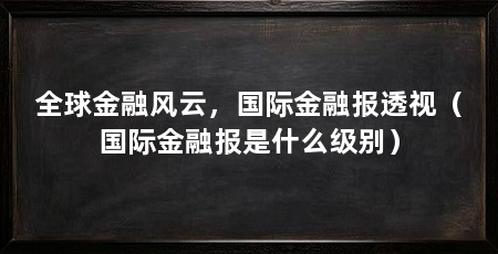 全球金融风云，国际金融报透视（国际金融报是什么级别）