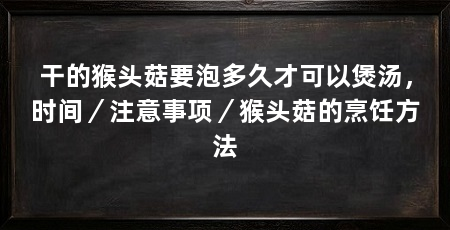 干的猴头菇要泡多久才可以煲汤,时间/注意事项/猴头菇的烹饪方法