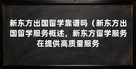 新东方出国留学靠谱吗（新东方出国留学服务概述，新东方留学服务在提供高质量服务