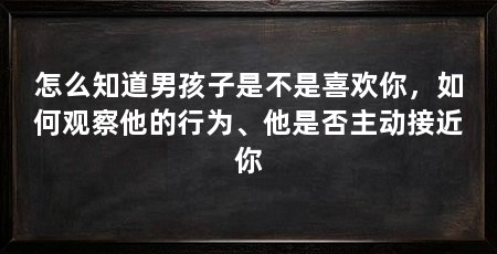 怎么知道男孩子是不是喜欢你，如何观察他的行为、他是否主动接近你