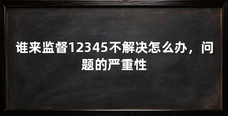 谁来监督12345不解决怎么办，问题的严重性