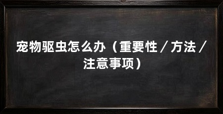 宠物驱虫怎么办(重要性/方法/注意事项)