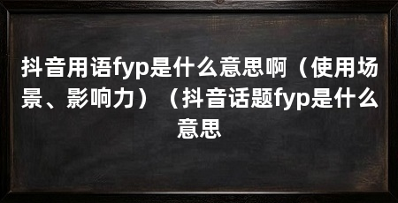 抖音用语fyp是什么意思啊(使用场景、影响力)(抖音话题fyp是什么意思
