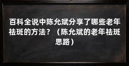 百科全说中陈允斌分享了哪些老年祛斑的方法?(陈允斌的老年祛斑思路)