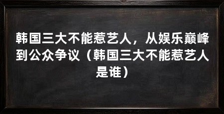 韩国三大不能惹艺人，从娱乐巅峰到公众争议（韩国三大不能惹艺人是谁）