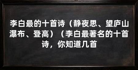 李白最的十首诗(静夜思、望庐山瀑布、登高)(李白最著名的十首诗,你知道几首