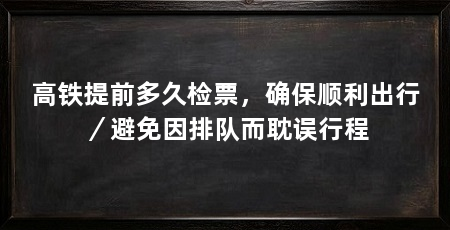 高铁提前多久检票,确保顺利出行/避免因排队而耽误行程