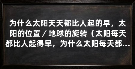 为什么太阳天天都比人起的早,太阳的位置/地球的旋转(太阳每天都比人起得早,为什么太阳每天都比人起得早