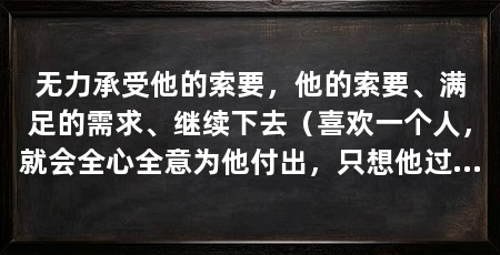 无力承受他的索要,他的索要、满足的需求、继续下去(喜欢一个人,就会全心全意为他付出,只想他过得好