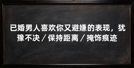 已婚男人喜欢你又避嫌的表现，犹豫不决／保持距离／掩饰痕迹