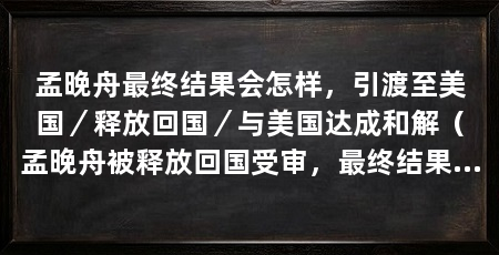 孟晚舟最终结果会怎样，引渡至美国／释放回国／与美国达成和解（孟晚舟被释放回国受审，最终结果有着各种猜测和预测