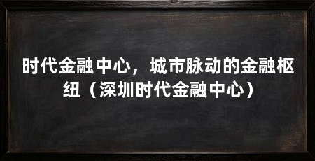 时代金融中心，城市脉动的金融枢纽（深圳时代金融中心）